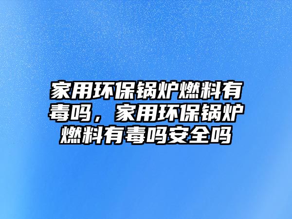 家用環(huán)保鍋爐燃料有毒嗎，家用環(huán)保鍋爐燃料有毒嗎安全嗎