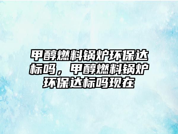 甲醇燃料鍋爐環(huán)保達標嗎，甲醇燃料鍋爐環(huán)保達標嗎現(xiàn)在