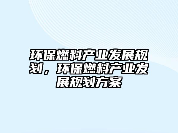 環(huán)保燃料產(chǎn)業(yè)發(fā)展規(guī)劃，環(huán)保燃料產(chǎn)業(yè)發(fā)展規(guī)劃方案