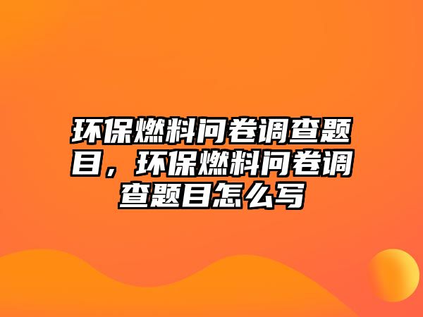 環(huán)保燃料問卷調(diào)查題目，環(huán)保燃料問卷調(diào)查題目怎么寫