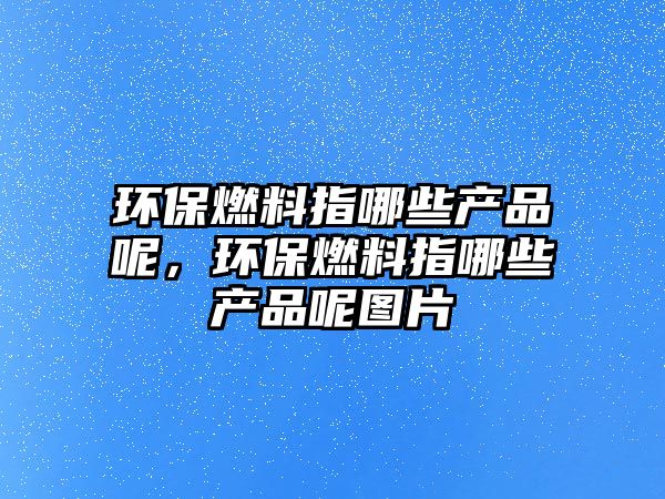 環(huán)保燃料指哪些產(chǎn)品呢，環(huán)保燃料指哪些產(chǎn)品呢圖片