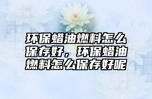 環(huán)保蠟油燃料怎么保存好，環(huán)保蠟油燃料怎么保存好呢