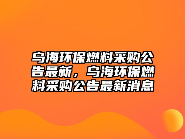 烏海環(huán)保燃料采購公告最新，烏海環(huán)保燃料采購公告最新消息