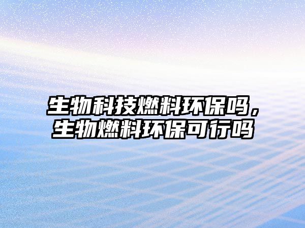 生物科技燃料環(huán)保嗎,生物燃料環(huán)保可行嗎