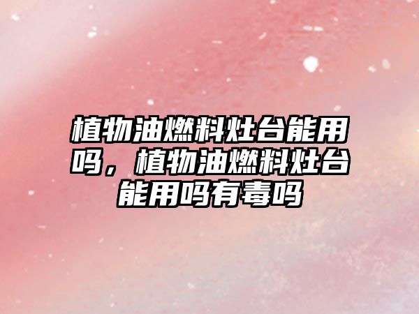 植物油燃料灶臺能用嗎，植物油燃料灶臺能用嗎有毒嗎