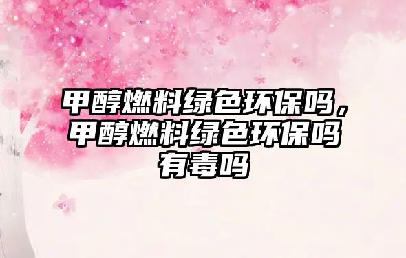 甲醇燃料綠色環(huán)保嗎，甲醇燃料綠色環(huán)保嗎有毒嗎