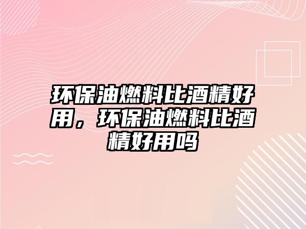 環(huán)保油燃料比酒精好用，環(huán)保油燃料比酒精好用嗎