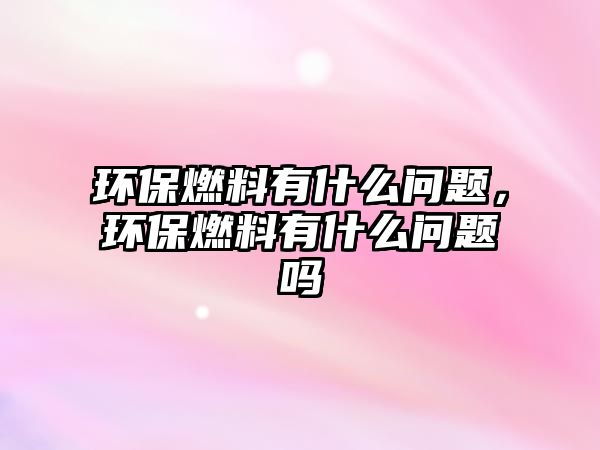 環(huán)保燃料有什么問題，環(huán)保燃料有什么問題嗎