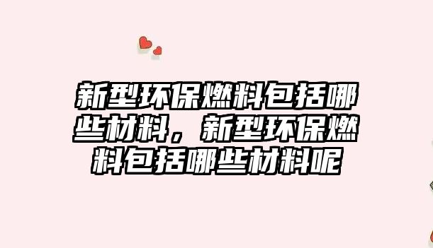 新型環(huán)保燃料包括哪些材料，新型環(huán)保燃料包括哪些材料呢