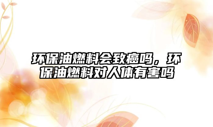 環(huán)保油燃料會致癌嗎，環(huán)保油燃料對人體有害嗎