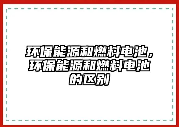 環(huán)保能源和燃料電池，環(huán)保能源和燃料電池的區(qū)別