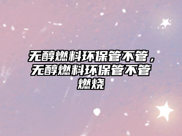 無(wú)醇燃料環(huán)保管不管，無(wú)醇燃料環(huán)保管不管燃燒