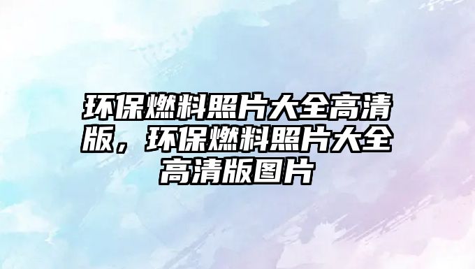 環(huán)保燃料照片大全高清版，環(huán)保燃料照片大全高清版圖片