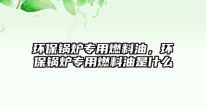 環(huán)保鍋爐專用燃料油，環(huán)保鍋爐專用燃料油是什么