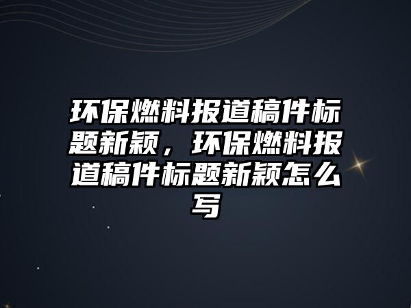 環(huán)保燃料報(bào)道稿件標(biāo)題新穎，環(huán)保燃料報(bào)道稿件標(biāo)題新穎怎么寫