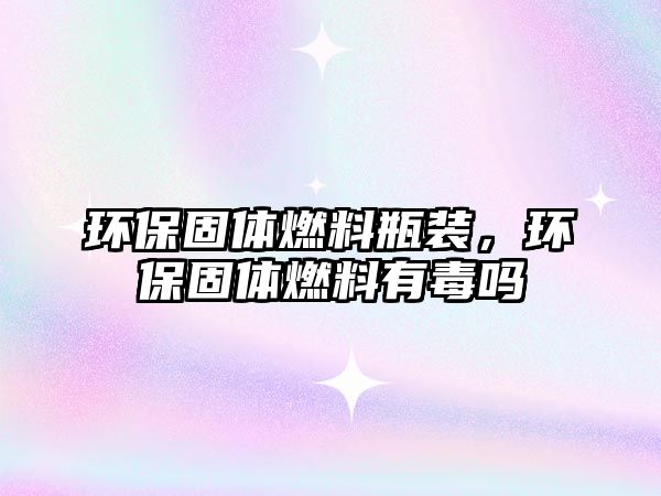 環(huán)保固體燃料瓶裝，環(huán)保固體燃料有毒嗎