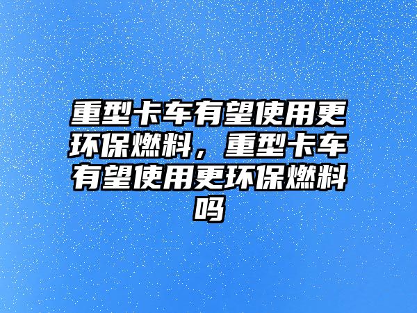 重型卡車(chē)有望使用更環(huán)保燃料，重型卡車(chē)有望使用更環(huán)保燃料嗎