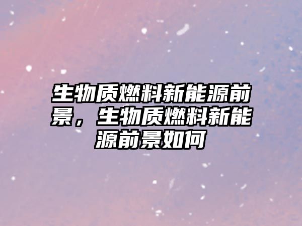 生物質(zhì)燃料新能源前景，生物質(zhì)燃料新能源前景如何