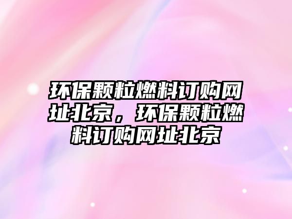 環(huán)保顆粒燃料訂購網(wǎng)址北京，環(huán)保顆粒燃料訂購網(wǎng)址北京