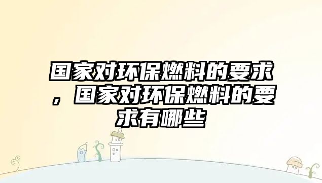 國家對環(huán)保燃料的要求，國家對環(huán)保燃料的要求有哪些