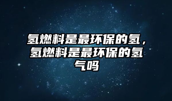氫燃料是最環(huán)保的氫，氫燃料是最環(huán)保的氫氣嗎