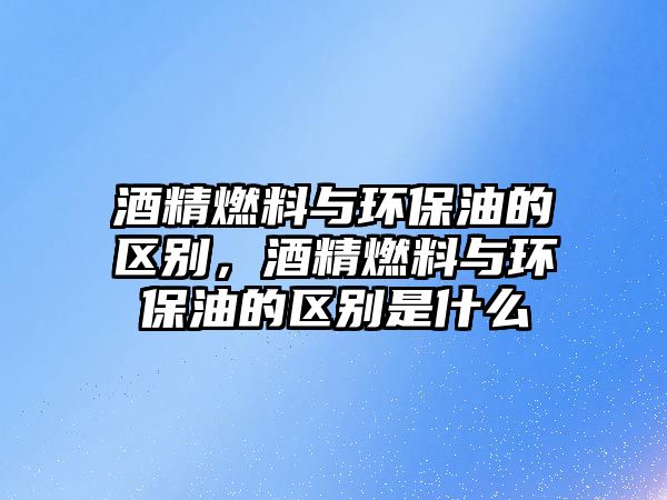 酒精燃料與環(huán)保油的區(qū)別，酒精燃料與環(huán)保油的區(qū)別是什么