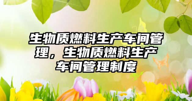 生物質(zhì)燃料生產(chǎn)車(chē)間管理，生物質(zhì)燃料生產(chǎn)車(chē)間管理制度