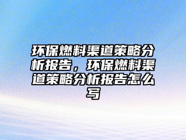 環(huán)保燃料渠道策略分析報告，環(huán)保燃料渠道策略分析報告怎么寫