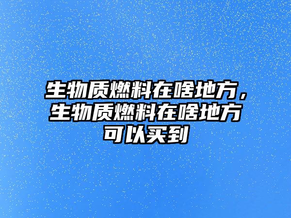 生物質(zhì)燃料在啥地方，生物質(zhì)燃料在啥地方可以買(mǎi)到