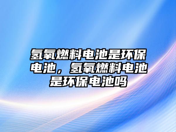 氫氧燃料電池是環(huán)保電池，氫氧燃料電池是環(huán)保電池嗎