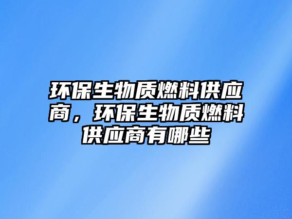 環(huán)保生物質(zhì)燃料供應(yīng)商，環(huán)保生物質(zhì)燃料供應(yīng)商有哪些
