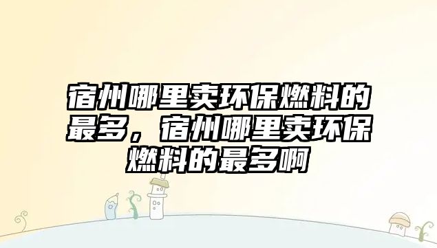宿州哪里賣環(huán)保燃料的最多，宿州哪里賣環(huán)保燃料的最多啊