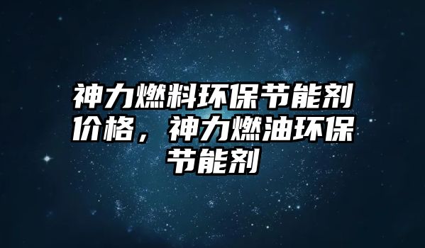 神力燃料環(huán)保節(jié)能劑價(jià)格，神力燃油環(huán)保節(jié)能劑