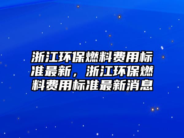 浙江環(huán)保燃料費(fèi)用標(biāo)準(zhǔn)最新，浙江環(huán)保燃料費(fèi)用標(biāo)準(zhǔn)最新消息
