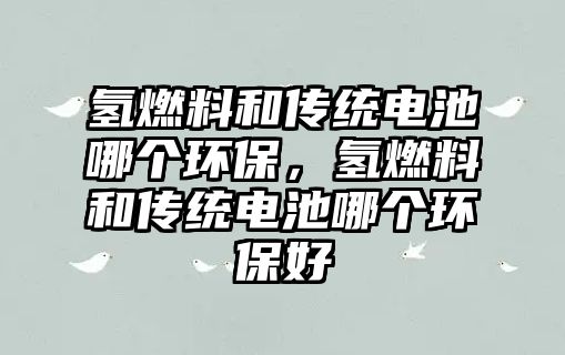 氫燃料和傳統(tǒng)電池哪個(gè)環(huán)保，氫燃料和傳統(tǒng)電池哪個(gè)環(huán)保好