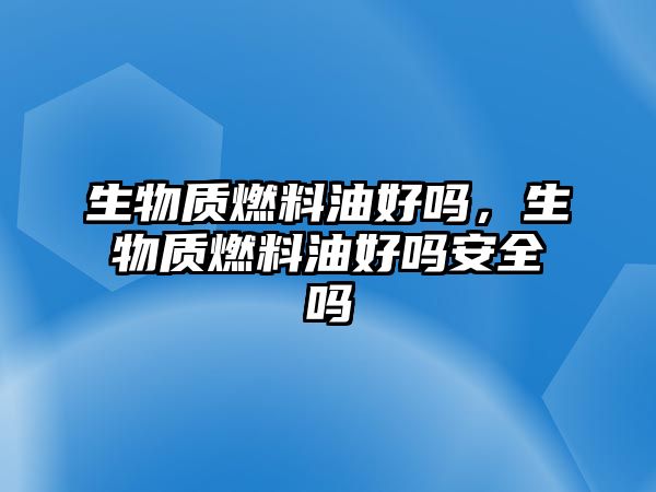 生物質(zhì)燃料油好嗎，生物質(zhì)燃料油好嗎安全嗎