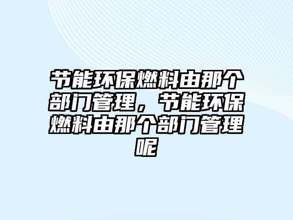 節(jié)能環(huán)保燃料由那個部門管理，節(jié)能環(huán)保燃料由那個部門管理呢