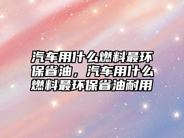 汽車用什么燃料最環(huán)保省油，汽車用什么燃料最環(huán)保省油耐用