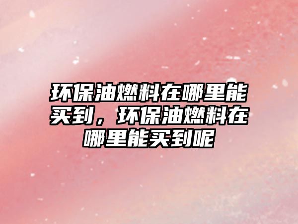 環(huán)保油燃料在哪里能買(mǎi)到，環(huán)保油燃料在哪里能買(mǎi)到呢