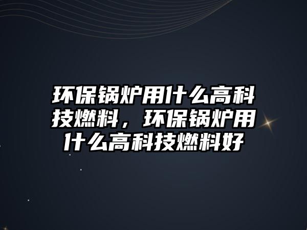環(huán)保鍋爐用什么高科技燃料，環(huán)保鍋爐用什么高科技燃料好