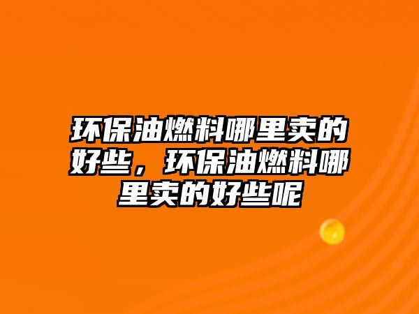 環(huán)保油燃料哪里賣的好些，環(huán)保油燃料哪里賣的好些呢