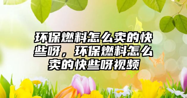環(huán)保燃料怎么賣的快些呀，環(huán)保燃料怎么賣的快些呀視頻