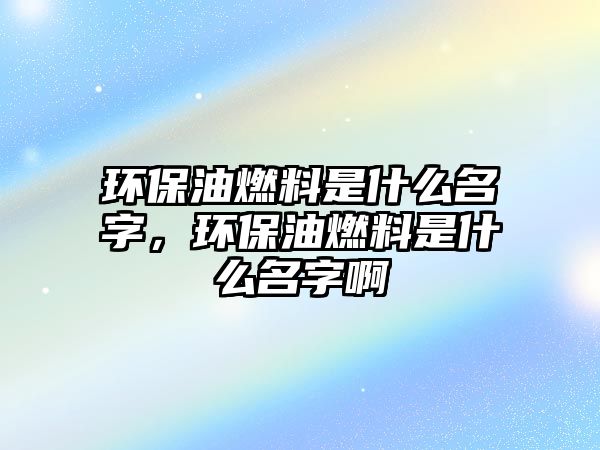 環(huán)保油燃料是什么名字，環(huán)保油燃料是什么名字啊