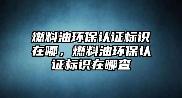 燃料油環(huán)保認(rèn)證標(biāo)識(shí)在哪，燃料油環(huán)保認(rèn)證標(biāo)識(shí)在哪查