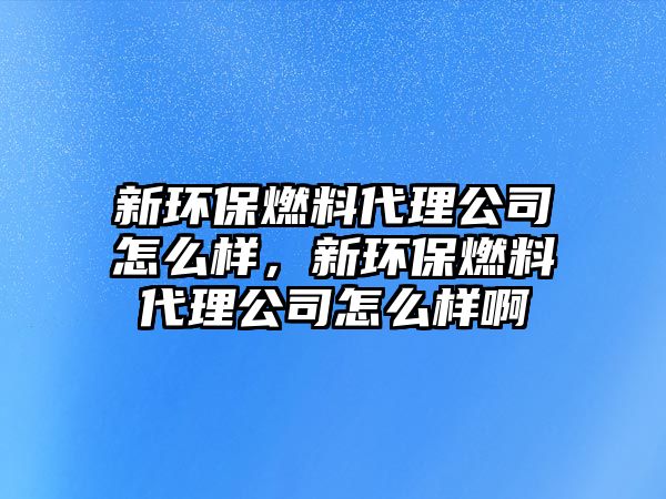 新環(huán)保燃料代理公司怎么樣，新環(huán)保燃料代理公司怎么樣啊