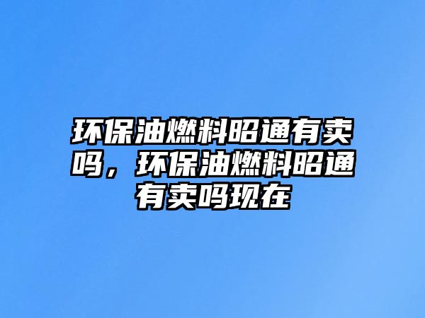 環(huán)保油燃料昭通有賣(mài)嗎，環(huán)保油燃料昭通有賣(mài)嗎現(xiàn)在