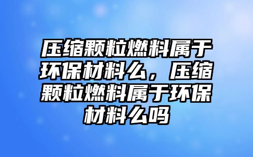 壓縮顆粒燃料屬于環(huán)保材料么，壓縮顆粒燃料屬于環(huán)保材料么嗎