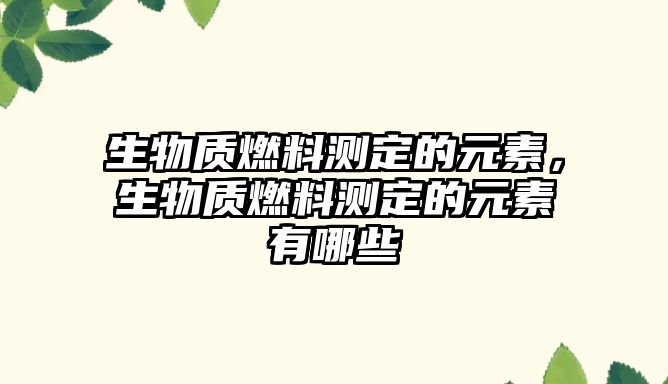 生物質(zhì)燃料測(cè)定的元素，生物質(zhì)燃料測(cè)定的元素有哪些