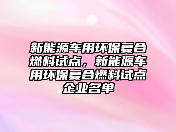 新能源車用環(huán)保復合燃料試點，新能源車用環(huán)保復合燃料試點企業(yè)名單