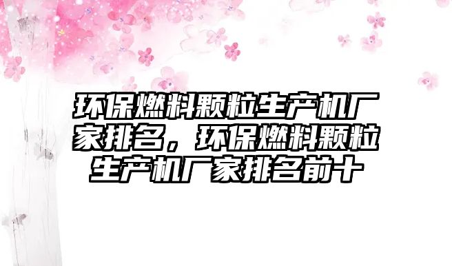 環(huán)保燃料顆粒生產(chǎn)機(jī)廠家排名，環(huán)保燃料顆粒生產(chǎn)機(jī)廠家排名前十